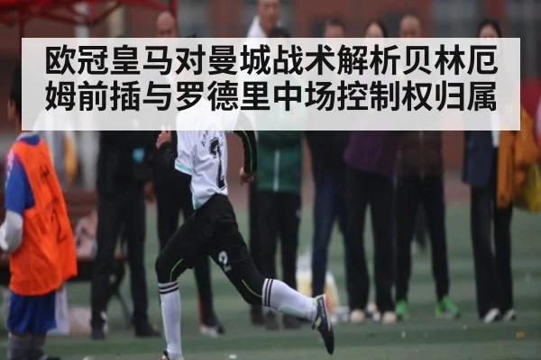 欧冠皇马对曼城战术解析贝林厄姆前插与罗德里中场控制权归属
