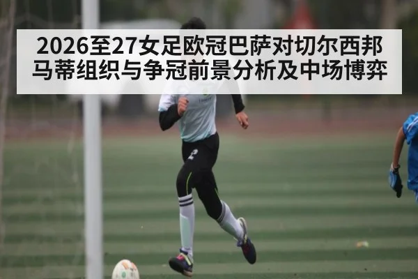 2026至27女足欧冠巴萨对切尔西邦马蒂组织与争冠前景分析及中场博弈